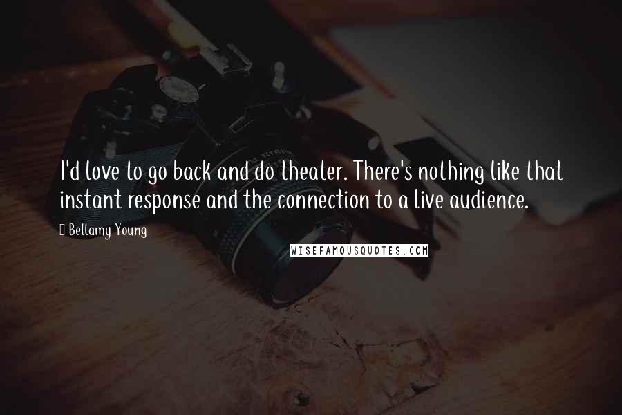 Bellamy Young Quotes: I'd love to go back and do theater. There's nothing like that instant response and the connection to a live audience.