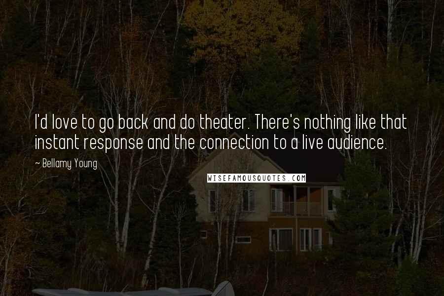 Bellamy Young Quotes: I'd love to go back and do theater. There's nothing like that instant response and the connection to a live audience.