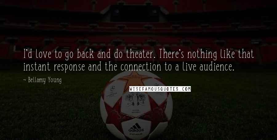 Bellamy Young Quotes: I'd love to go back and do theater. There's nothing like that instant response and the connection to a live audience.
