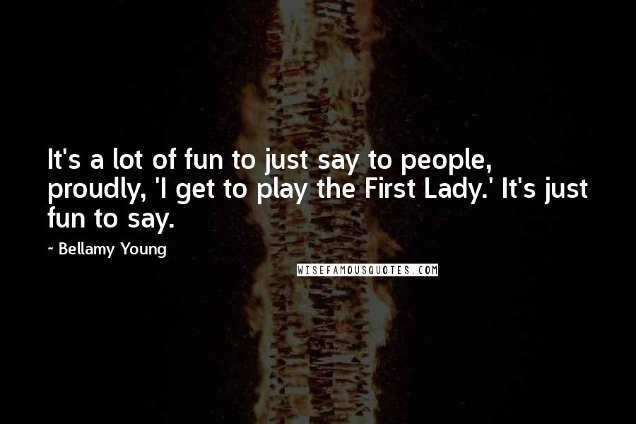 Bellamy Young Quotes: It's a lot of fun to just say to people, proudly, 'I get to play the First Lady.' It's just fun to say.