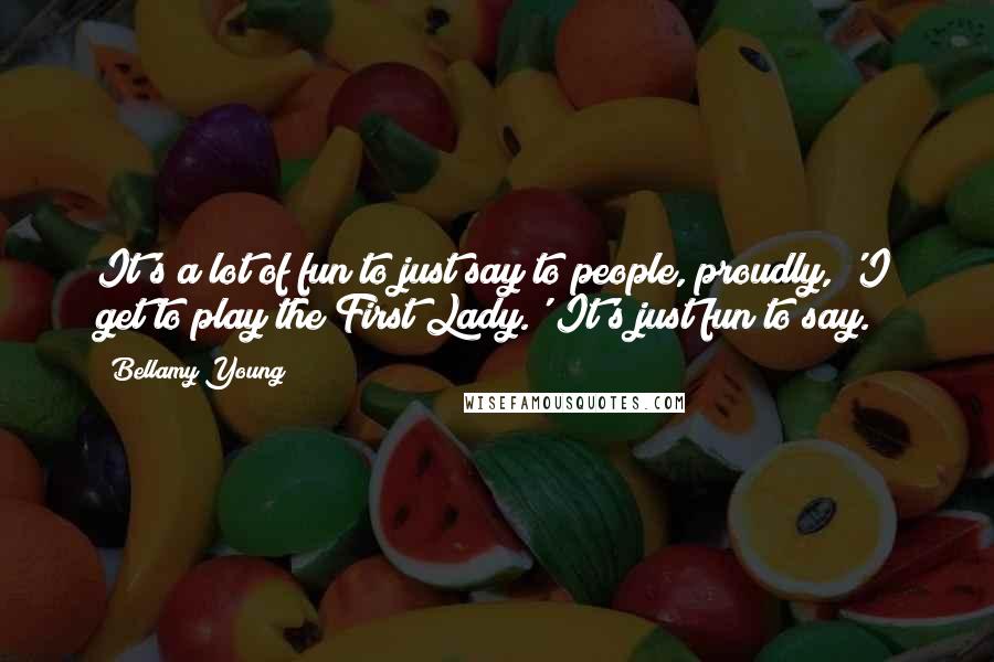 Bellamy Young Quotes: It's a lot of fun to just say to people, proudly, 'I get to play the First Lady.' It's just fun to say.