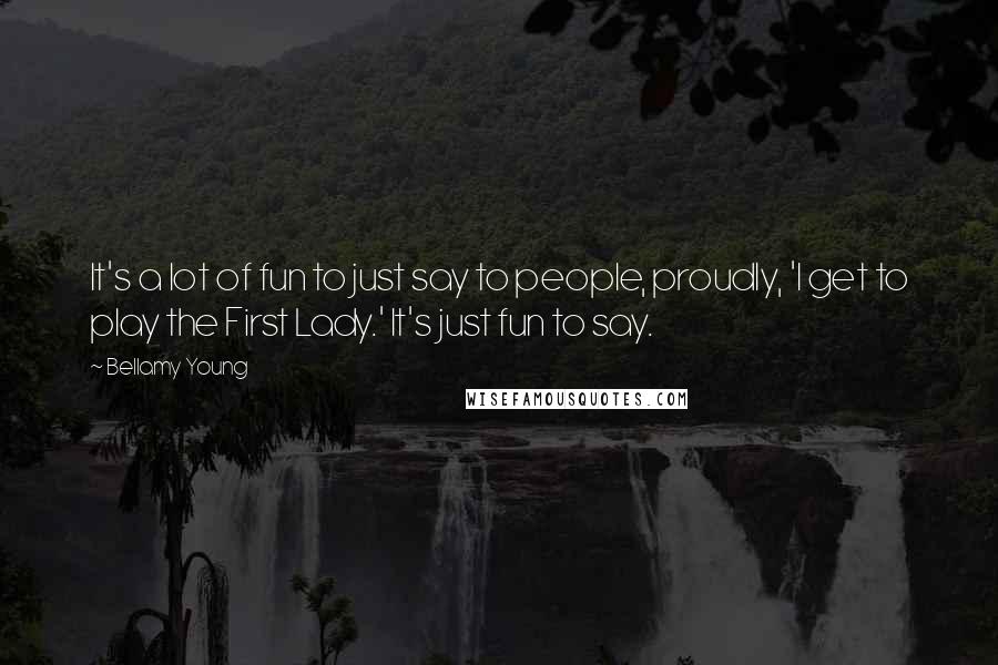 Bellamy Young Quotes: It's a lot of fun to just say to people, proudly, 'I get to play the First Lady.' It's just fun to say.
