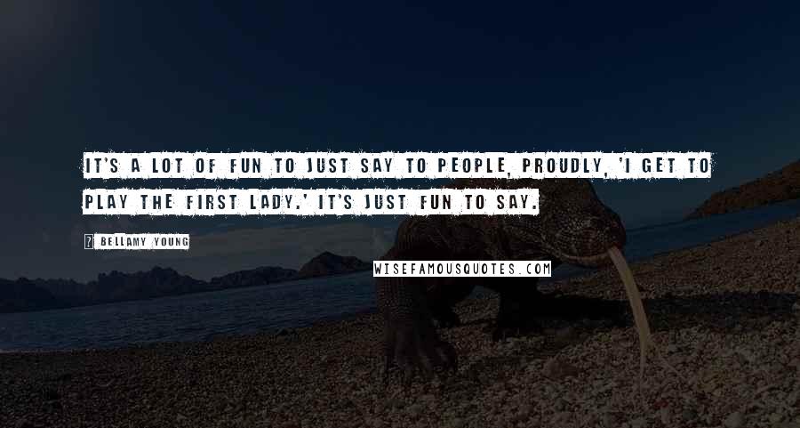 Bellamy Young Quotes: It's a lot of fun to just say to people, proudly, 'I get to play the First Lady.' It's just fun to say.