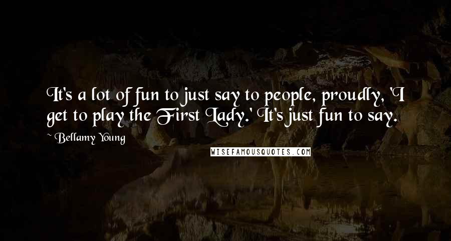 Bellamy Young Quotes: It's a lot of fun to just say to people, proudly, 'I get to play the First Lady.' It's just fun to say.