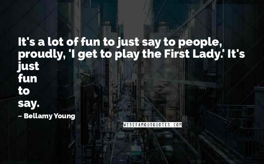 Bellamy Young Quotes: It's a lot of fun to just say to people, proudly, 'I get to play the First Lady.' It's just fun to say.