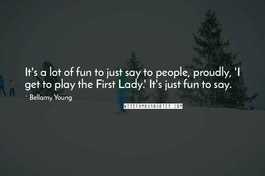 Bellamy Young Quotes: It's a lot of fun to just say to people, proudly, 'I get to play the First Lady.' It's just fun to say.