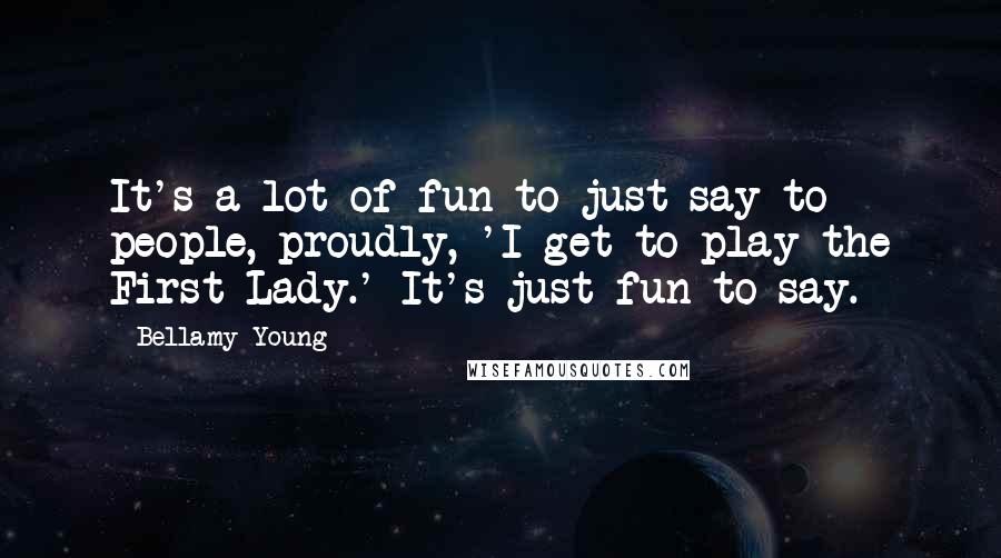 Bellamy Young Quotes: It's a lot of fun to just say to people, proudly, 'I get to play the First Lady.' It's just fun to say.