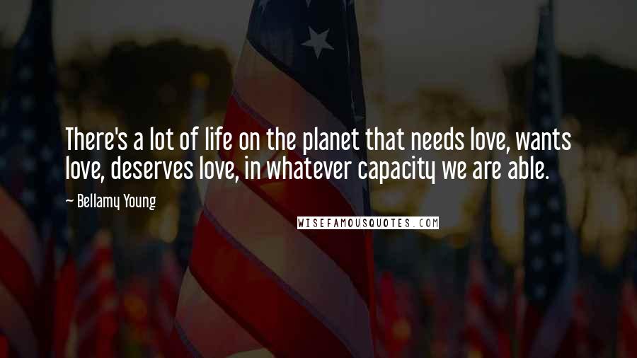 Bellamy Young Quotes: There's a lot of life on the planet that needs love, wants love, deserves love, in whatever capacity we are able.