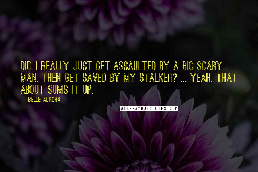 Belle Aurora Quotes: Did I really just get assaulted by a big scary man, then get saved by my stalker? ... Yeah. That about sums it up.