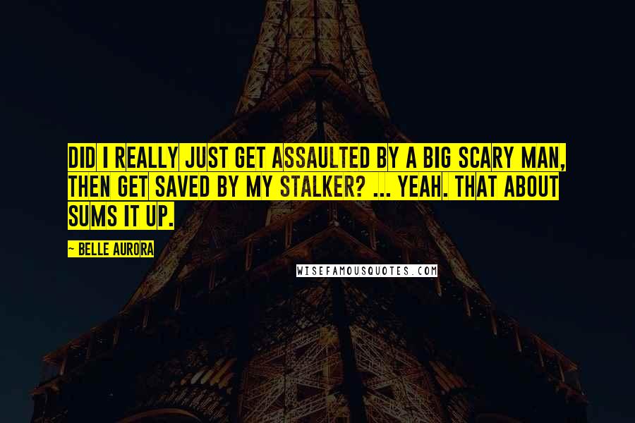 Belle Aurora Quotes: Did I really just get assaulted by a big scary man, then get saved by my stalker? ... Yeah. That about sums it up.