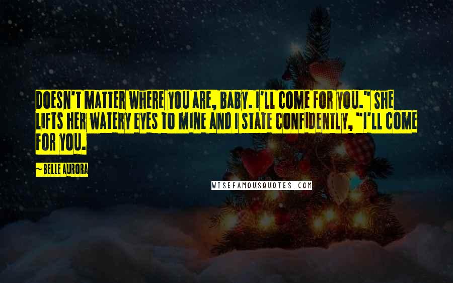 Belle Aurora Quotes: Doesn't matter where you are, baby. I'll come for you." She lifts her watery eyes to mine and I state confidently, "I'll come for you.