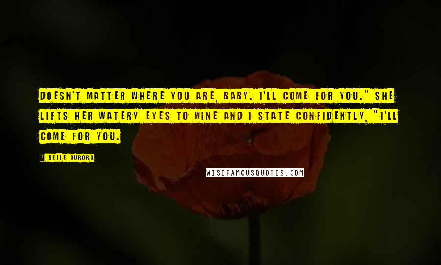 Belle Aurora Quotes: Doesn't matter where you are, baby. I'll come for you." She lifts her watery eyes to mine and I state confidently, "I'll come for you.