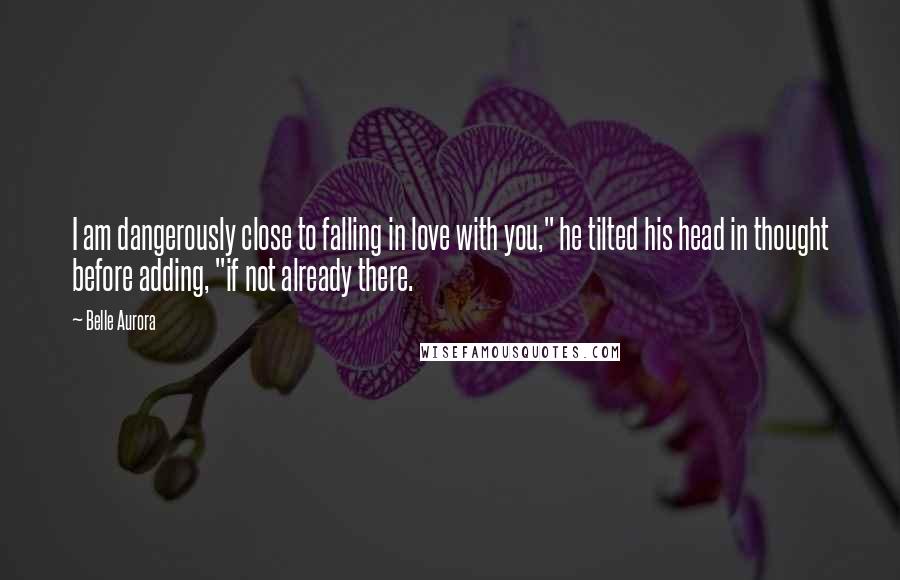 Belle Aurora Quotes: I am dangerously close to falling in love with you," he tilted his head in thought before adding, "if not already there.