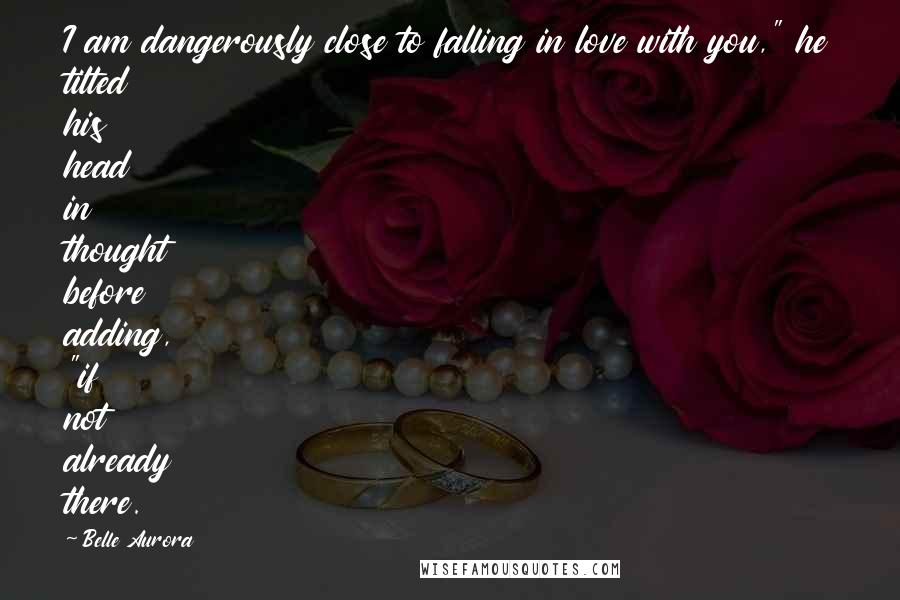 Belle Aurora Quotes: I am dangerously close to falling in love with you," he tilted his head in thought before adding, "if not already there.