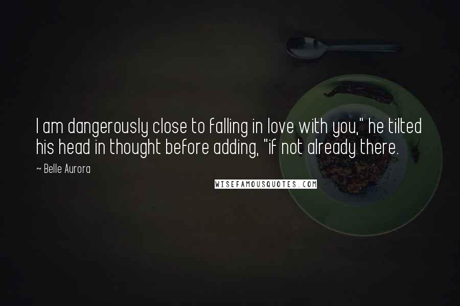 Belle Aurora Quotes: I am dangerously close to falling in love with you," he tilted his head in thought before adding, "if not already there.