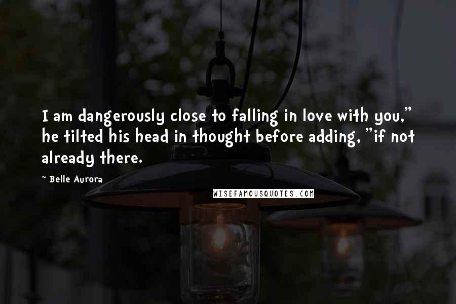 Belle Aurora Quotes: I am dangerously close to falling in love with you," he tilted his head in thought before adding, "if not already there.