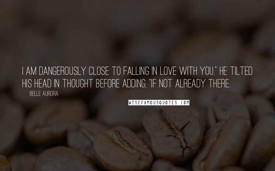 Belle Aurora Quotes: I am dangerously close to falling in love with you," he tilted his head in thought before adding, "if not already there.