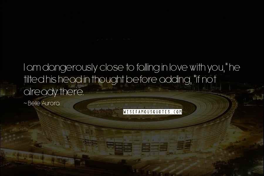 Belle Aurora Quotes: I am dangerously close to falling in love with you," he tilted his head in thought before adding, "if not already there.