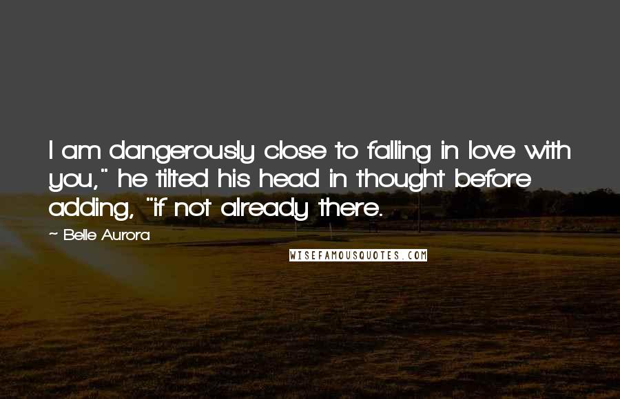 Belle Aurora Quotes: I am dangerously close to falling in love with you," he tilted his head in thought before adding, "if not already there.