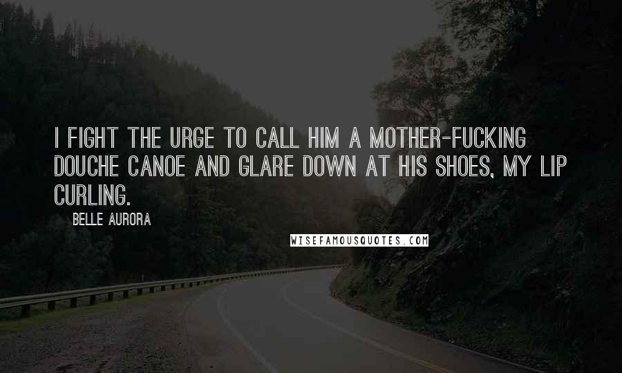 Belle Aurora Quotes: I fight the urge to call him a mother-fucking douche canoe and glare down at his shoes, my lip curling.