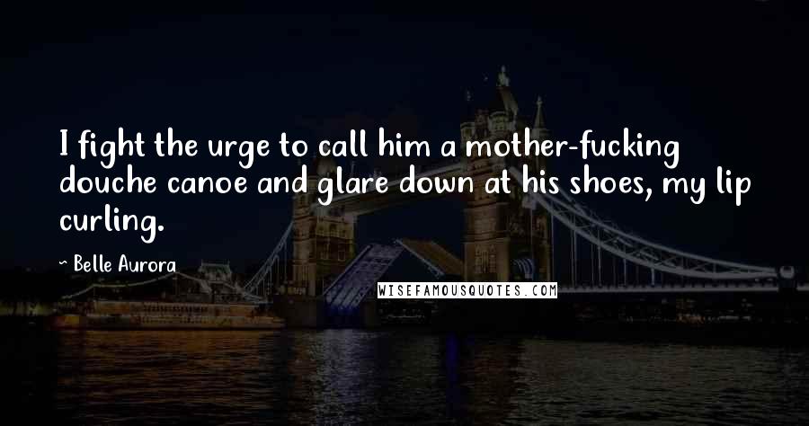 Belle Aurora Quotes: I fight the urge to call him a mother-fucking douche canoe and glare down at his shoes, my lip curling.