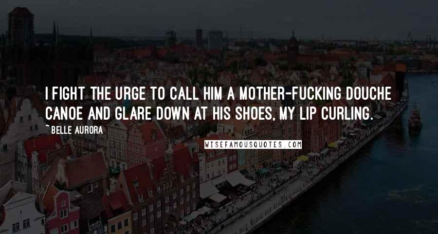 Belle Aurora Quotes: I fight the urge to call him a mother-fucking douche canoe and glare down at his shoes, my lip curling.