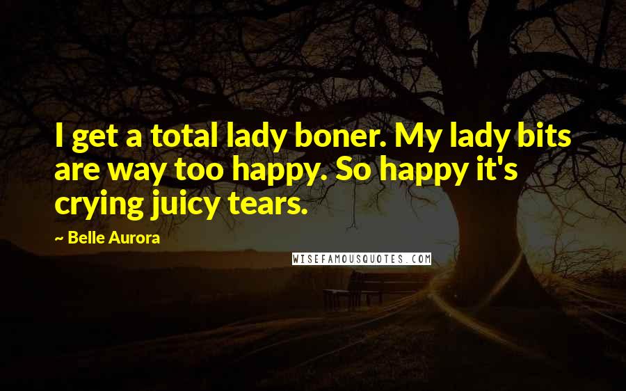 Belle Aurora Quotes: I get a total lady boner. My lady bits are way too happy. So happy it's crying juicy tears.