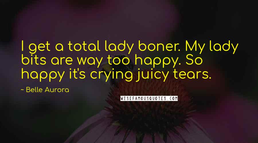 Belle Aurora Quotes: I get a total lady boner. My lady bits are way too happy. So happy it's crying juicy tears.