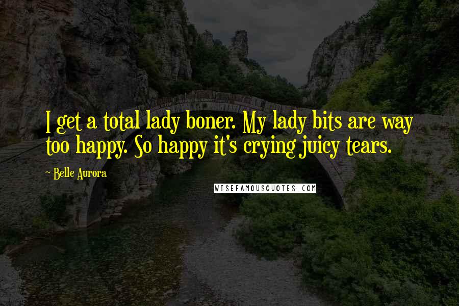 Belle Aurora Quotes: I get a total lady boner. My lady bits are way too happy. So happy it's crying juicy tears.