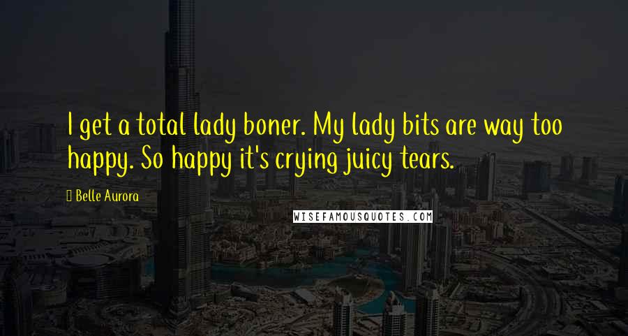 Belle Aurora Quotes: I get a total lady boner. My lady bits are way too happy. So happy it's crying juicy tears.