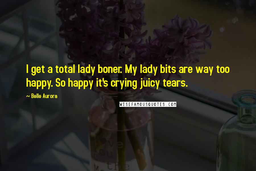 Belle Aurora Quotes: I get a total lady boner. My lady bits are way too happy. So happy it's crying juicy tears.