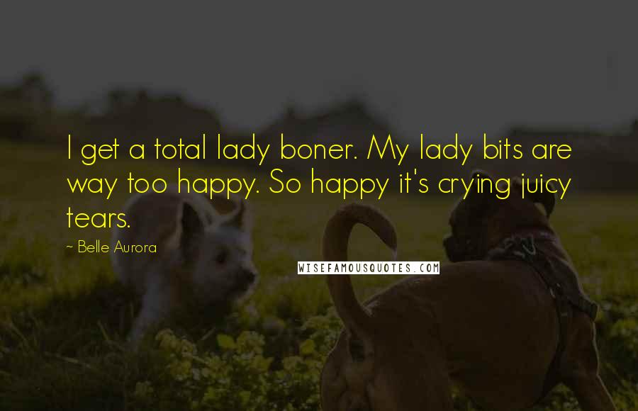 Belle Aurora Quotes: I get a total lady boner. My lady bits are way too happy. So happy it's crying juicy tears.