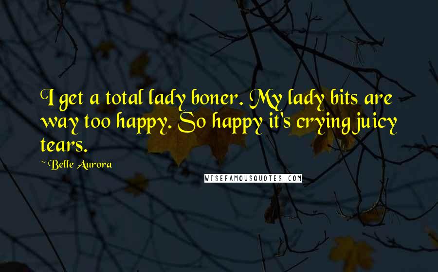 Belle Aurora Quotes: I get a total lady boner. My lady bits are way too happy. So happy it's crying juicy tears.