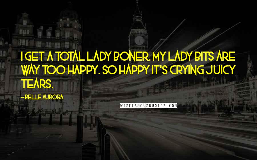 Belle Aurora Quotes: I get a total lady boner. My lady bits are way too happy. So happy it's crying juicy tears.