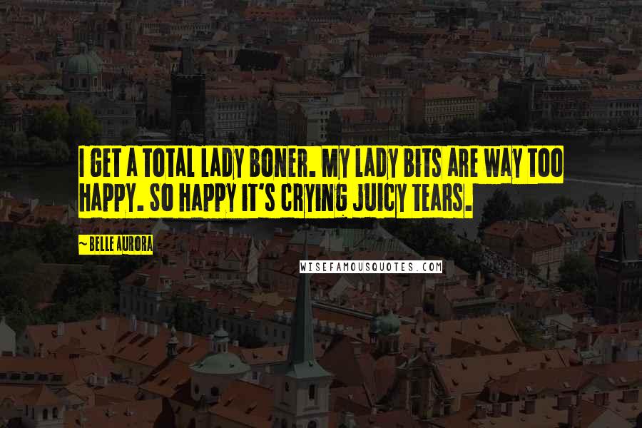 Belle Aurora Quotes: I get a total lady boner. My lady bits are way too happy. So happy it's crying juicy tears.