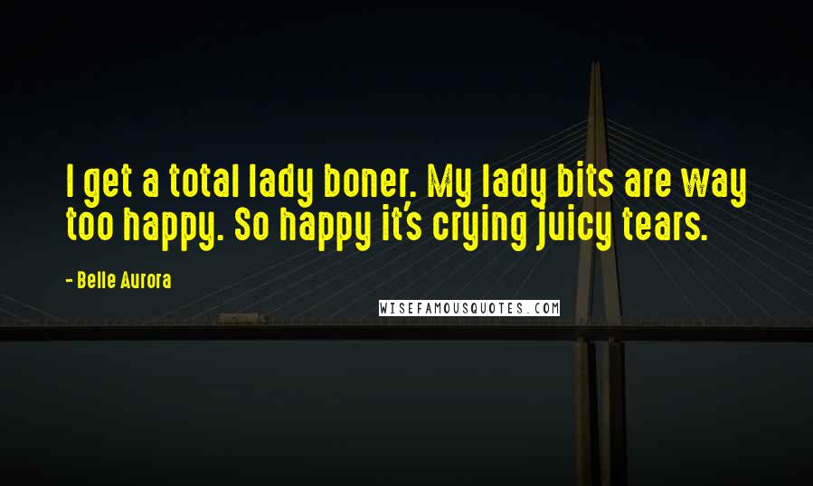 Belle Aurora Quotes: I get a total lady boner. My lady bits are way too happy. So happy it's crying juicy tears.