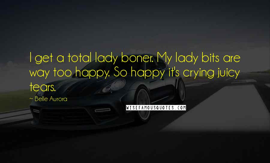 Belle Aurora Quotes: I get a total lady boner. My lady bits are way too happy. So happy it's crying juicy tears.