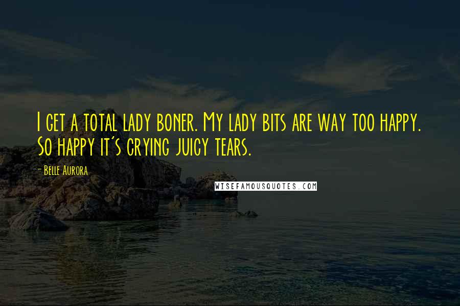 Belle Aurora Quotes: I get a total lady boner. My lady bits are way too happy. So happy it's crying juicy tears.