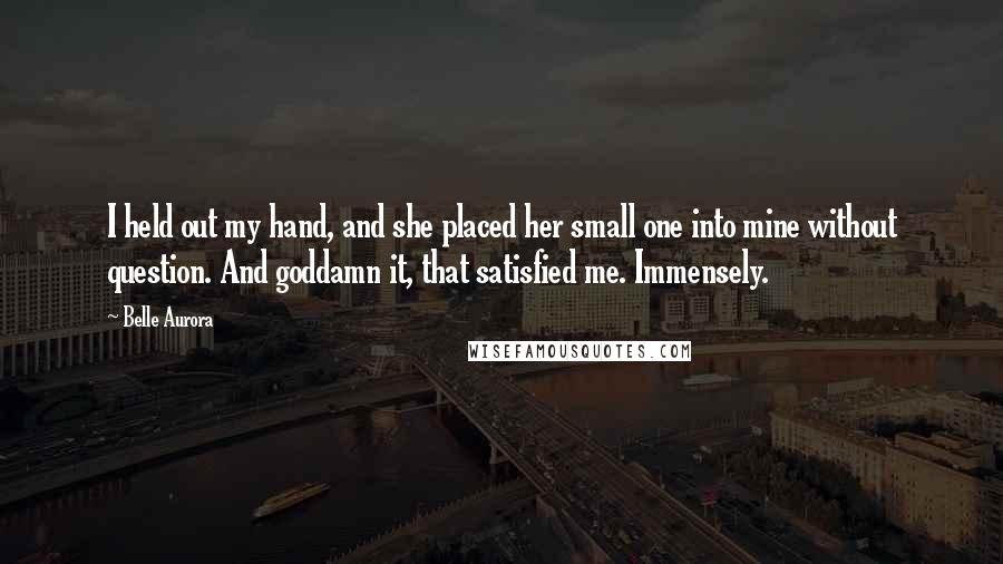 Belle Aurora Quotes: I held out my hand, and she placed her small one into mine without question. And goddamn it, that satisfied me. Immensely.