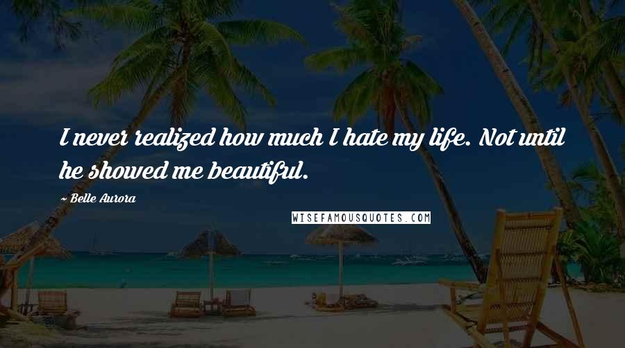 Belle Aurora Quotes: I never realized how much I hate my life. Not until he showed me beautiful.