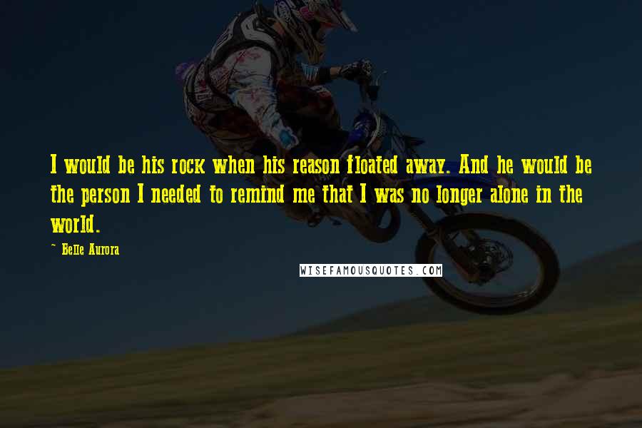 Belle Aurora Quotes: I would be his rock when his reason floated away. And he would be the person I needed to remind me that I was no longer alone in the world.