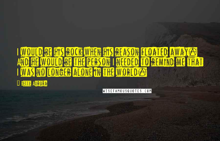 Belle Aurora Quotes: I would be his rock when his reason floated away. And he would be the person I needed to remind me that I was no longer alone in the world.