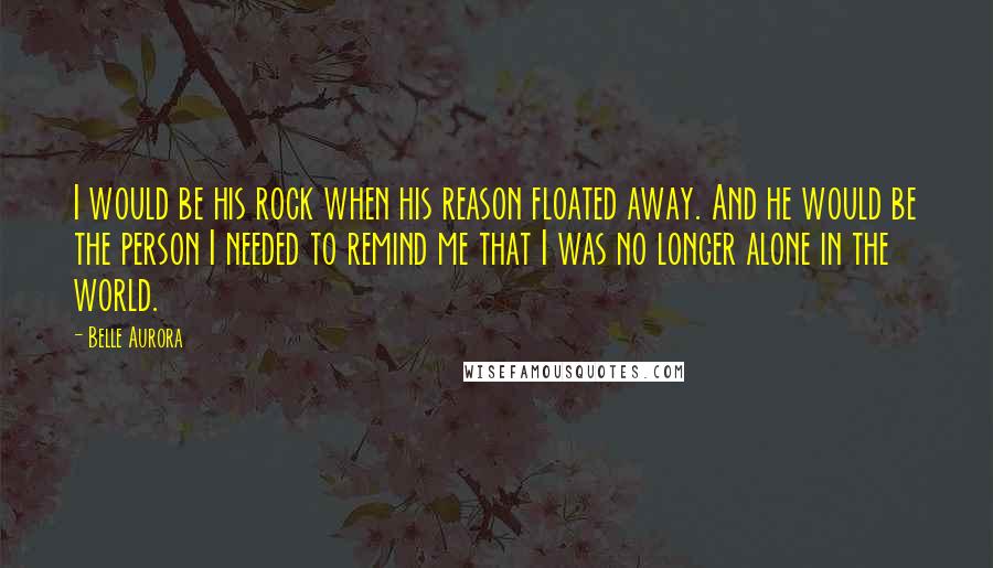Belle Aurora Quotes: I would be his rock when his reason floated away. And he would be the person I needed to remind me that I was no longer alone in the world.