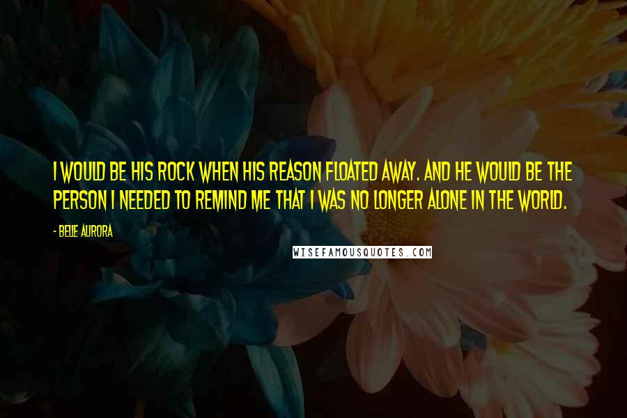 Belle Aurora Quotes: I would be his rock when his reason floated away. And he would be the person I needed to remind me that I was no longer alone in the world.