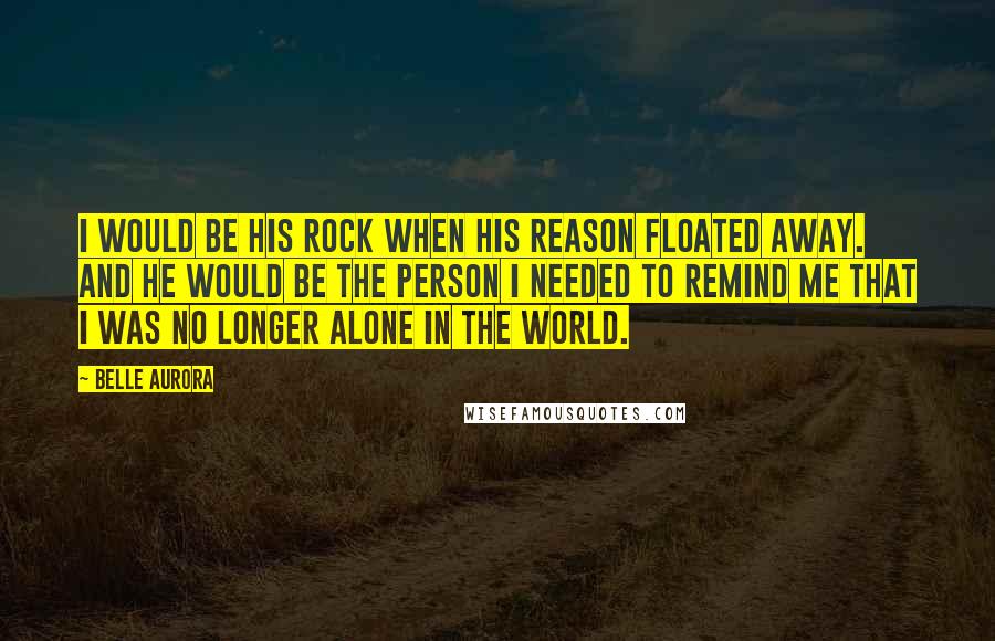 Belle Aurora Quotes: I would be his rock when his reason floated away. And he would be the person I needed to remind me that I was no longer alone in the world.