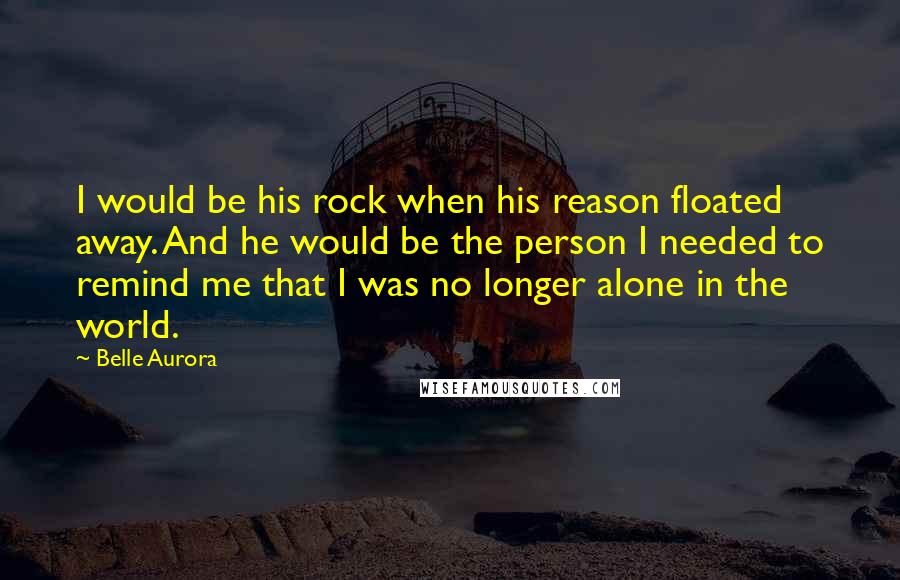 Belle Aurora Quotes: I would be his rock when his reason floated away. And he would be the person I needed to remind me that I was no longer alone in the world.