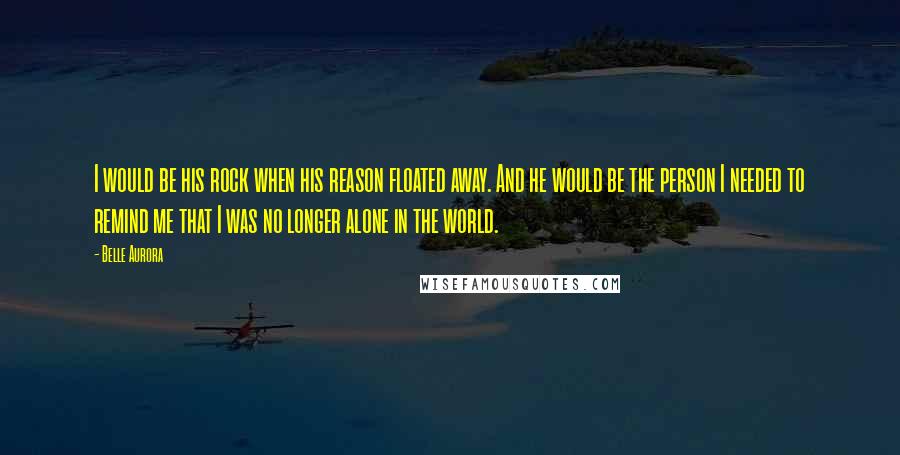 Belle Aurora Quotes: I would be his rock when his reason floated away. And he would be the person I needed to remind me that I was no longer alone in the world.