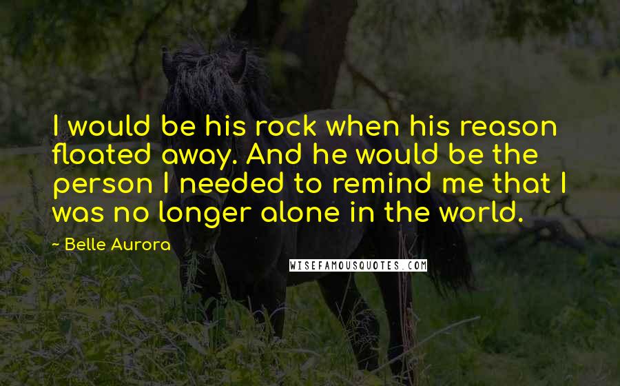 Belle Aurora Quotes: I would be his rock when his reason floated away. And he would be the person I needed to remind me that I was no longer alone in the world.
