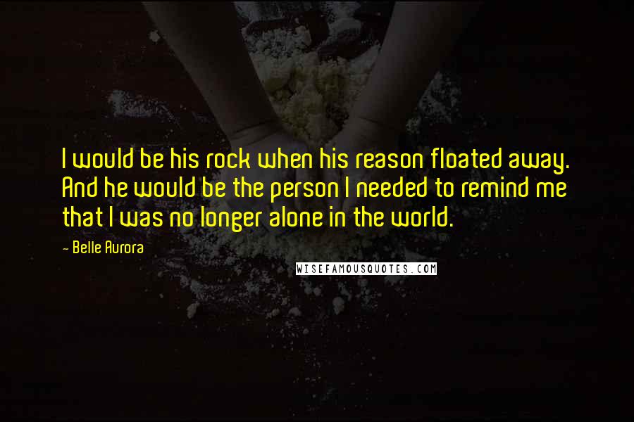 Belle Aurora Quotes: I would be his rock when his reason floated away. And he would be the person I needed to remind me that I was no longer alone in the world.