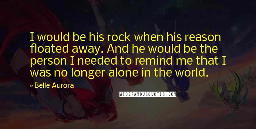 Belle Aurora Quotes: I would be his rock when his reason floated away. And he would be the person I needed to remind me that I was no longer alone in the world.